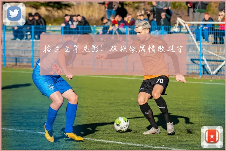 格兰立竿见影！双核缺席惜败辽宁