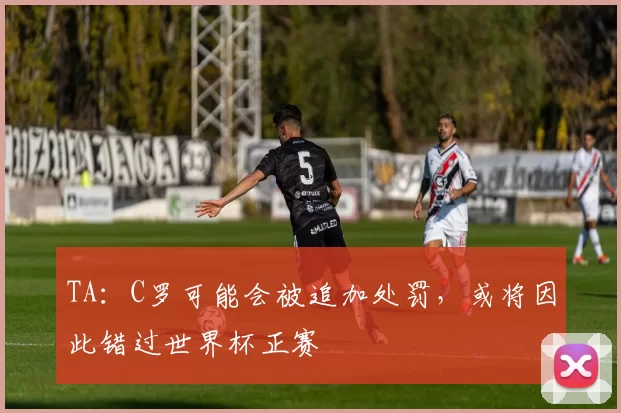 TA：C罗可能会被追加处罚，或将因此错过世界杯正赛