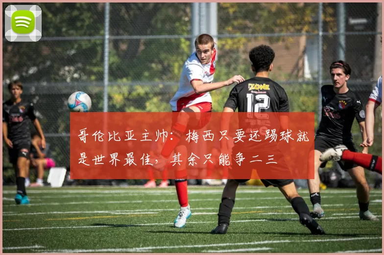 哥伦比亚主帅：梅西只要还踢球就是世界最佳，其余只能争二三