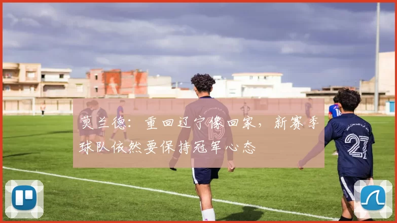 莫兰德：重回辽宁像回家，新赛季球队依然要保持冠军心态