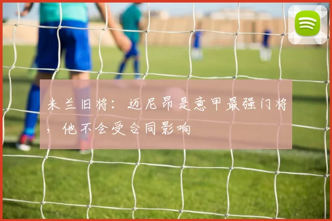 米兰旧将：迈尼昂是意甲最强门将，他不会受合同影响