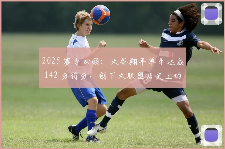 2025 赛季回顾：大谷翔平单季达成 142 分得分，创下大联盟历史上的非美籍球员纪录