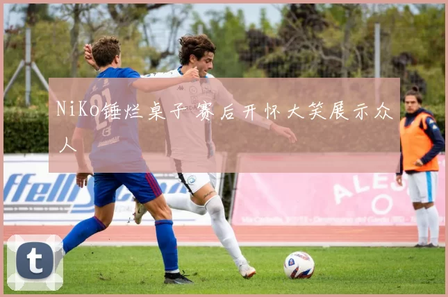 NiKo锤烂桌子 赛后开怀大笑展示众人