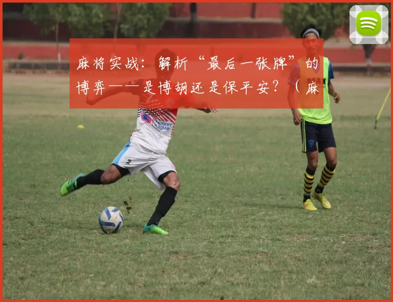 麻将实战：解析“最后一张牌”的博弈——是博胡还是保平安？（麻将对战：决胜最后一张——是拼胡还是求稳？）