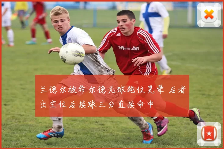 兰德尔被希尔德无球跑位晃晕 后者出空位后接球三分直接命中