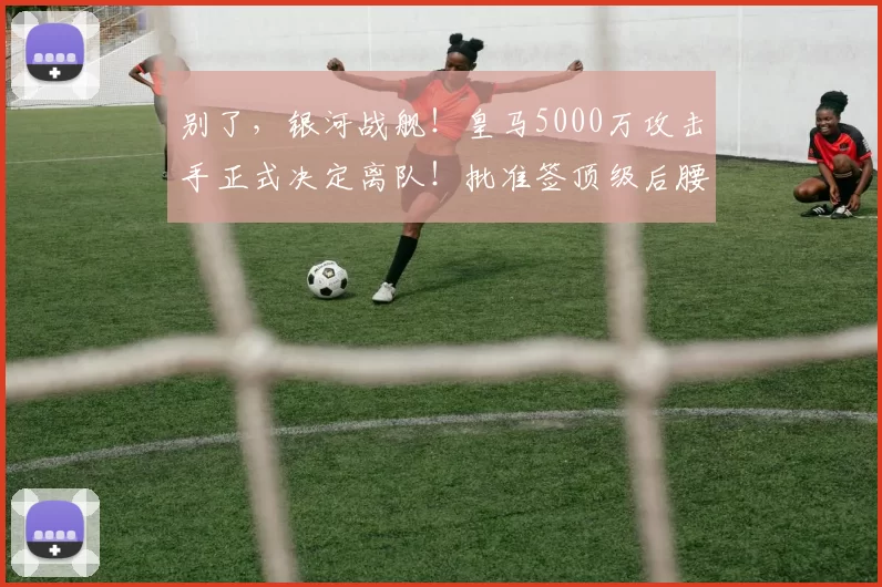 别了，银河战舰！皇马5000万攻击手正式决定离队！批准签顶级后腰
