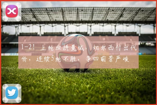 1-2！上轮血拼曼城，切尔西付出代价，连续5轮不胜，争四前景严峻