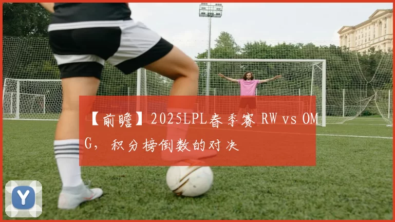 【前瞻】2025LPL春季赛 RW vs OMG，积分榜倒数的对决