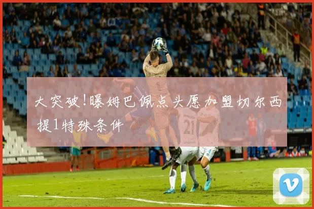 大突破!曝姆巴佩点头愿加盟切尔西 提1特殊条件