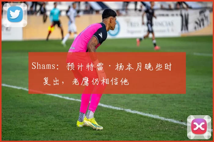 Shams：预计特雷·杨本月晚些时候复出，老鹰仍相信他