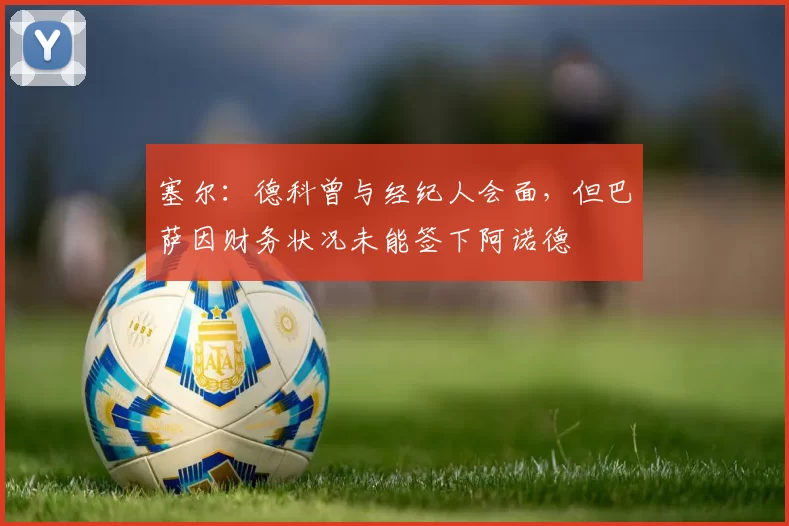 塞尔：德科曾与经纪人会面，但巴萨因财务状况未能签下阿诺德
