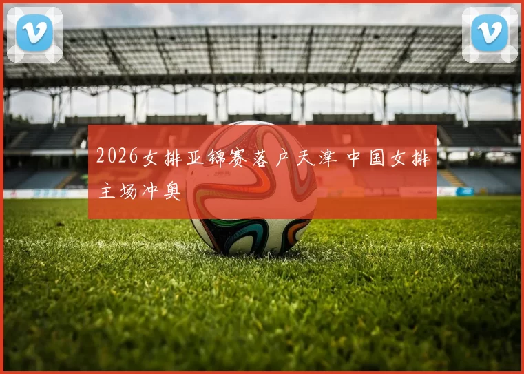 2026女排亚锦赛落户天津 中国女排主场冲奥