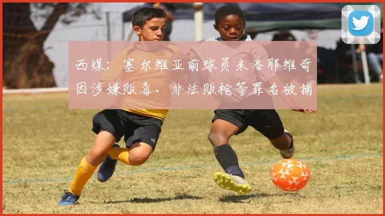 西媒：塞尔维亚前球员米洛耶维奇因涉嫌贩毒、非法贩枪等罪名被捕