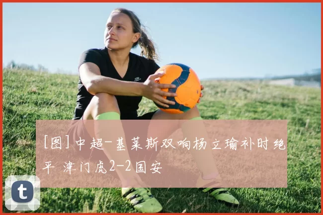 [图]中超-基莱斯双响杨立瑜补时绝平 津门虎2-2国安