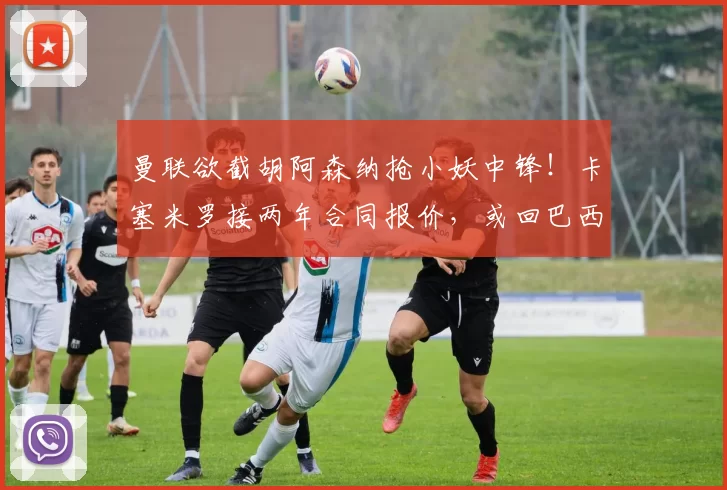 曼联欲截胡阿森纳抢小妖中锋！卡塞米罗接两年合同报价，或回巴西踢球
