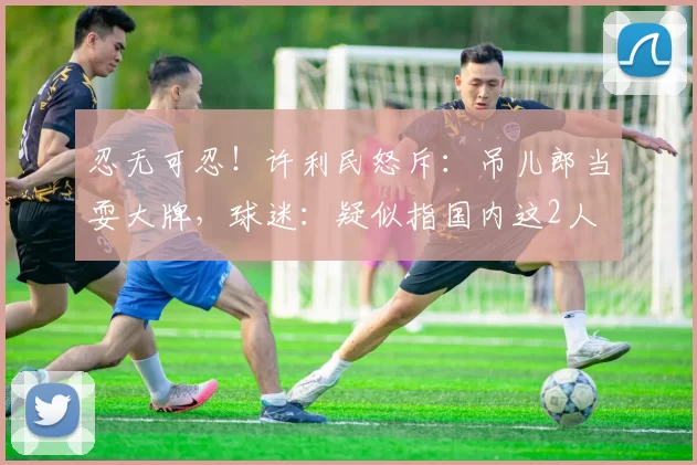 忍无可忍！许利民怒斥：吊儿郎当耍大牌，球迷：疑似指国内这2人