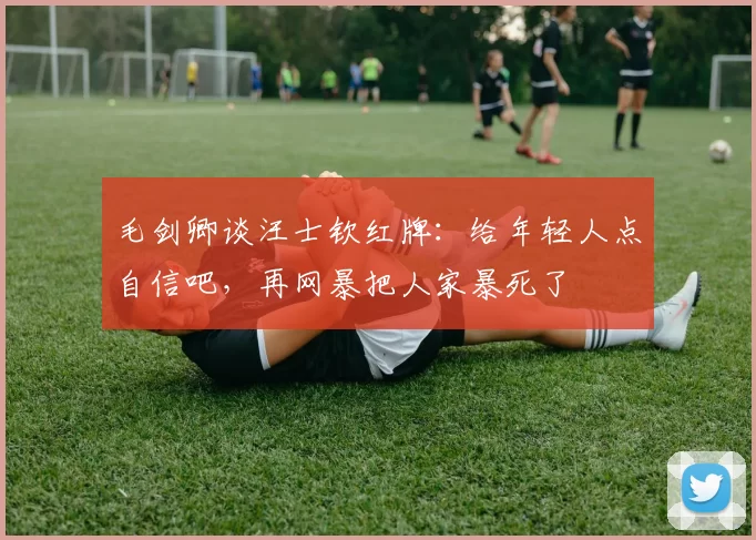 毛剑卿谈汪士钦红牌：给年轻人点自信吧，再网暴把人家暴死了