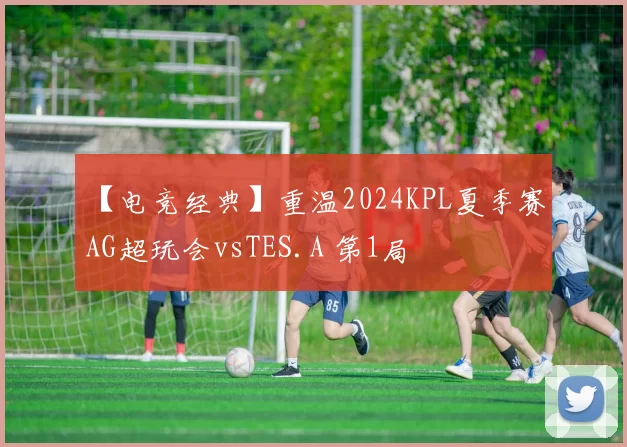 【电竞经典】重温2024KPL夏季赛 AG超玩会vsTES.A 第1局