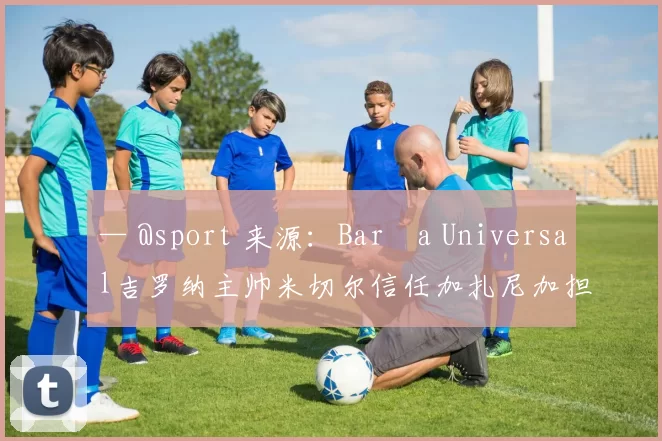 — @sport 来源：Barça Universal吉罗纳主帅米切尔信任加扎尼加担任门将，尽管他对特尔施特根持欢迎态度，但不希望一月份的预算仅围绕这一笔转会操作。