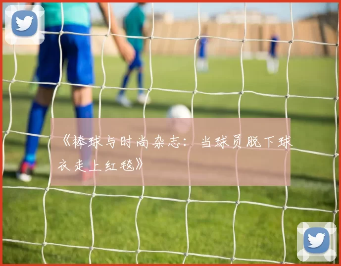 《棒球与时尚杂志：当球员脱下球衣走上红毯》