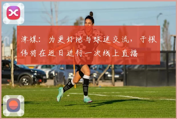 津媒：为更好地与球迷交流，于根伟将在近日进行一次线上直播