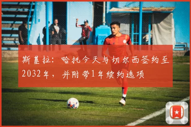 斯基拉：哈托今天与切尔西签约至2032年，并附带1年续约选项