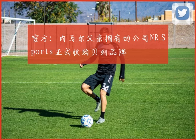 官方：内马尔父亲拥有的公司NR Sports正式收购贝利品牌