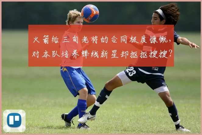 火箭给三旬老将的合同极度慷慨，对本队培养锋线新星却抠抠搜搜？