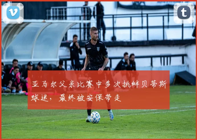 亚马尔父亲比赛中多次挑衅贝蒂斯球迷，最终被安保带走