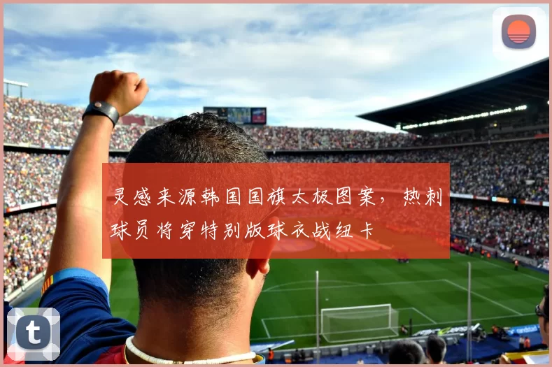 灵感来源韩国国旗太极图案，热刺球员将穿特别版球衣战纽卡