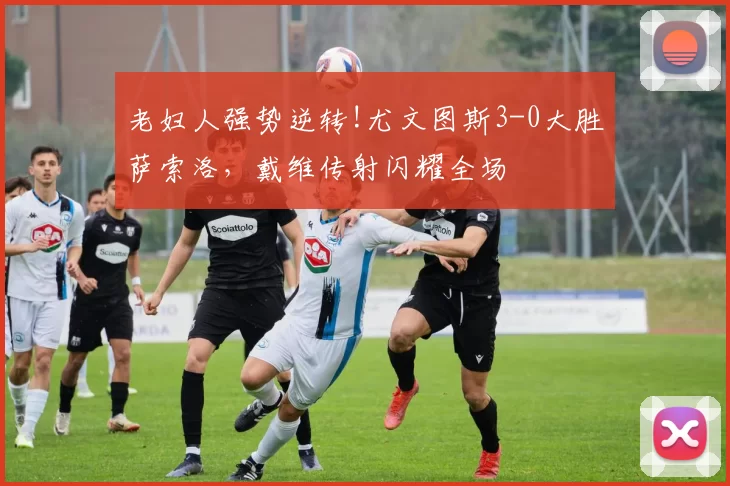 老妇人强势逆转!尤文图斯3-0大胜萨索洛，戴维传射闪耀全场