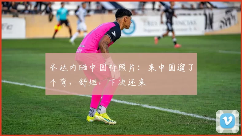 齐达内晒中国行照片：来中国遛了个弯，舒坦，下次还来