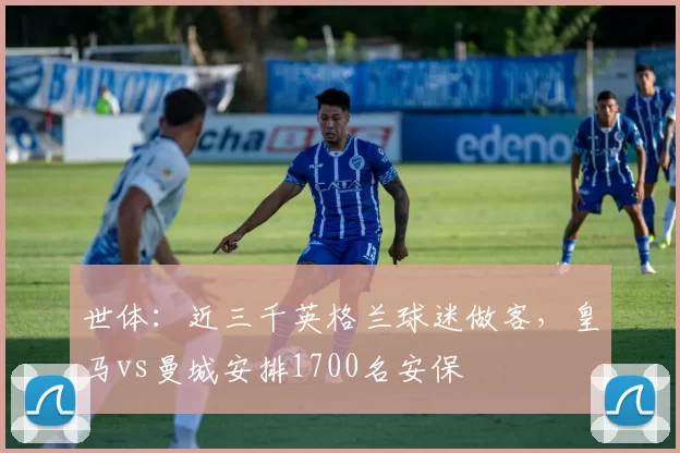 世体：近三千英格兰球迷做客，皇马vs曼城安排1700名安保