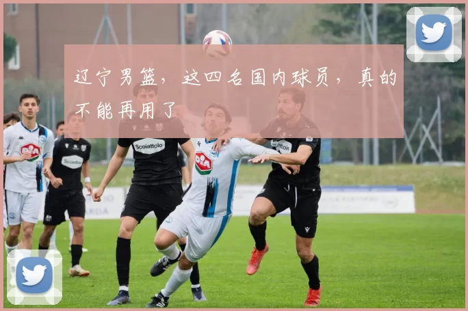 辽宁男篮，这四名国内球员，真的不能再用了