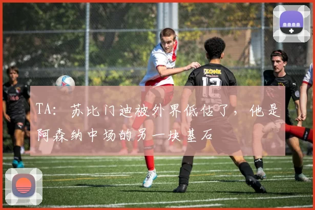 TA：苏比门迪被外界低估了，他是阿森纳中场的另一块基石