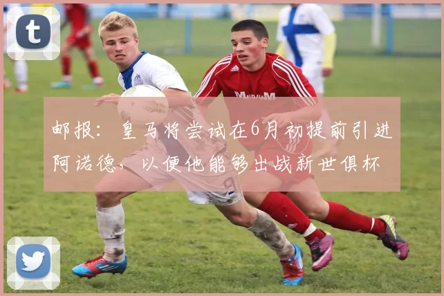 邮报：皇马将尝试在6月初提前引进阿诺德，以便他能够出战新世俱杯