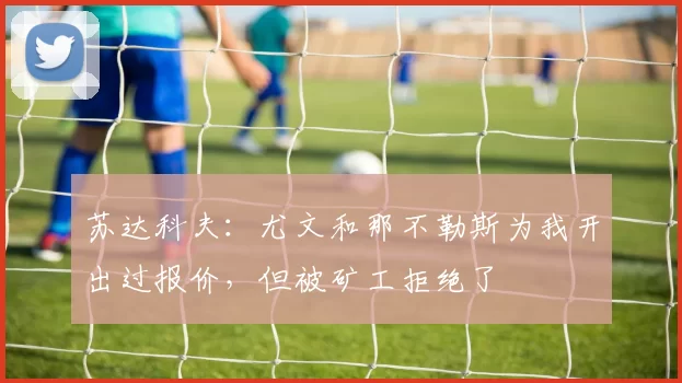 苏达科夫：尤文和那不勒斯为我开出过报价，但被矿工拒绝了