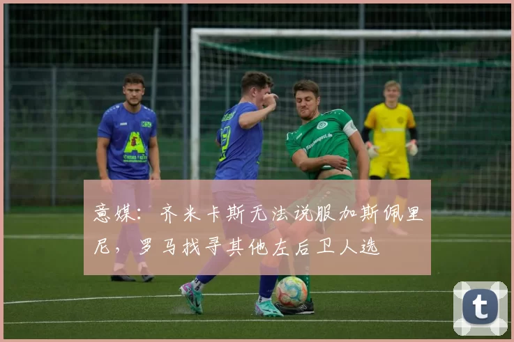意媒：齐米卡斯无法说服加斯佩里尼，罗马找寻其他左后卫人选