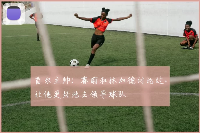 首尔主帅：赛前和林加德讨论过，让他更好地去领导球队