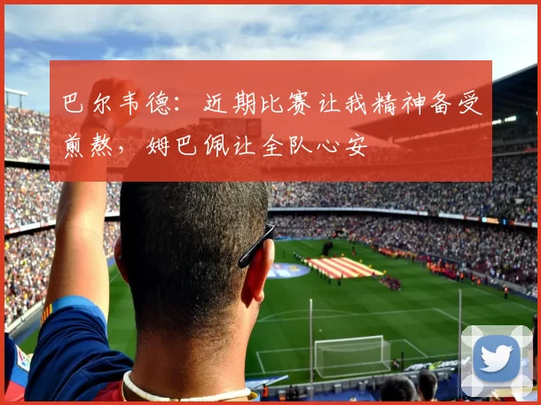 巴尔韦德：近期比赛让我精神备受煎熬，姆巴佩让全队心安