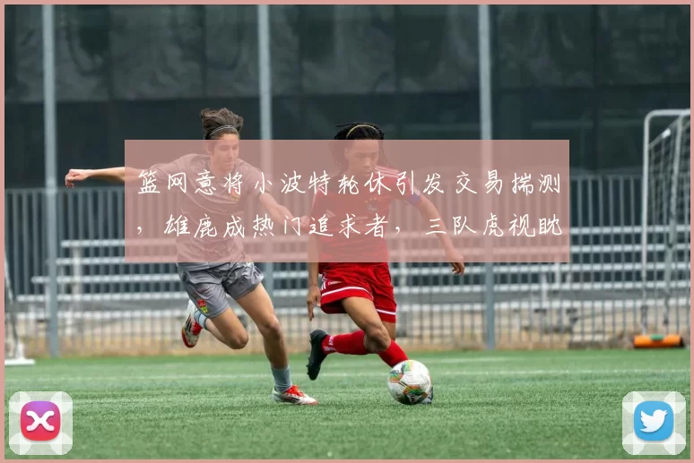 篮网意将小波特轮休引发交易揣测，雄鹿成热门追求者，三队虎视眈眈