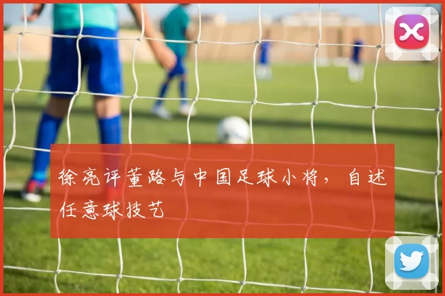 徐亮评董路与中国足球小将，自述任意球技艺